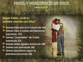 Gálatas 3:26-29 Somos hijos por la fe (versículo 26) Somos hijos a través del bautismo (versículo  27) Somos “revestidos” de Cristo (versículo 27) Somos todos iguales (versículo 28) Somos uno (versículo 28) Somos herederos según la promesa (versículo 29) Según Pablo, ¿cuál es nuestra relación con Dios? 