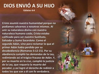 DIOS ENVIÓ A SU HIJO Gálatas 4:4 Cristo asumió nuestra humanidad porque no podíamos salvarnos a nosotros mismos. Al unir su naturaleza divina con nuestra naturaleza humana caída, Cristo estaba calificado para ser nuestro Sustituto, Salvador y Sumo Sacerdote. Como el segundo Adán, vino para reclamar lo que el primer Adán había perdido por su desobediencia (Romanos 5:12-21). Por su obediencia cumplió las demandas de la Ley, redimiendo así el trágico fracaso de Adán. Y, por su muerte en la cruz, cumplió la justicia de la Ley, que requería la muerte del pecador, y así logró el derecho de redimir a todos los que van a él con fe verdadera. 