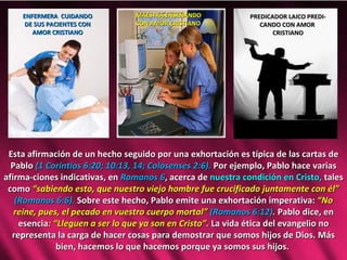 Esta afirmación de un hecho seguido por una exhortación es típica de las cartas de Pablo  (1 Corintios 6:20; 10:13, 14; Colosenses 2:6).  Por ejemplo, Pablo hace varias afirma-ciones indicativas, en  Romanos 6 , acerca de  nuestra condición en Cristo,  tales como  “sabiendo esto, que nuestro viejo hombre fue crucificado juntamente con él”  (Romanos 6:6).  Sobre este hecho, Pablo emite una exhortación imperativa:  “No reine, pues, el pecado en vuestro cuerpo mortal”  (Romanos 6:12) .  Pablo dice, en esencia : “Lleguen a ser lo que ya son en Cristo”.  La vida ética del evangelio no representa la carga de hacer cosas para demostrar que somos hijos de Dios. Más bien, hacemos lo que hacemos porque ya somos sus hijos.  ENFERMERA  CUIDANDO DE SUS PACIENTES CON AMOR CRISTIANO MAESTRA ENSEÑANDO CON AMOR CRISTIANO PREDICADOR LAICO PREDI- CANDO CON AMOR  CRISTIANO 