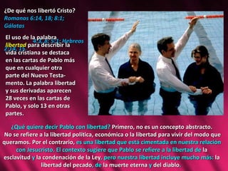 ¿De qué nos libertó Cristo?  Romanos 6:14, 18; 8:1; Gálatas  4:3, 8; 5:1; Hebreos 2:14, 15. El uso de la palabra  libertad   para describir la vida cristiana se destaca en las cartas de Pablo más que en cualquier otra parte del Nuevo Testa-mento. La palabra libertad y sus derivadas aparecen 28 veces en las cartas de Pablo, y solo 13 en otras partes.  ¿Qué quiere decir Pablo con libertad?  Primero, no es un concepto abstracto. No se refiere a la libertad política, económica o la libertad para vivir del modo que queramos. Por el contrario,  es una libertad que está cimentada en nuestra relación con Jesucristo. El contexto sugiere que Pablo se refiere a la libertad de  la esclavitud  y  la condenación de la Ley , pero nuestra libertad incluye mucho más:  la libertad del pecado , de  la muerte eterna  y  del diablo .  