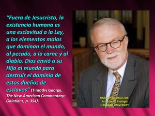 “ Fuera de Jesucristo, la existencia humana es una esclavitud a la Ley, a los elementos malos que dominan el mundo, al pecado, a la carne y al diablo. Dios envió a su Hijo al mundo para destruir el dominio de estos dueños de esclavos”  (Timothy George,  The New American Commentary: Galatians, p. 354).  TIMOTHY GEORGE, DR.  Profesor de Teologia HARVARD UNIVERSITY 