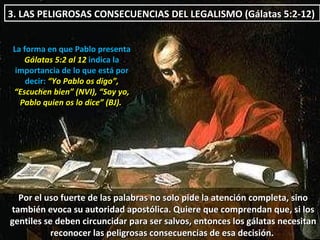3. LAS PELIGROSAS CONSECUENCIAS DEL LEGALISMO  (Gálatas 5:2-12)  La forma en que Pablo presenta  Gálatas 5:2 al 12  indica la importancia de lo que está por decir:  “Yo Pablo os digo”, “Escuchen bien” (NVI), “Soy yo, Pablo quien os lo dice” (BJ).   Por el uso fuerte de las palabras no solo pide la atención completa, sino también evoca su autoridad apostólica. Quiere que comprendan que, si los gentiles se deben circuncidar para ser salvos, entonces los gálatas necesitan reconocer las peligrosas consecuencias de esa decisión.  