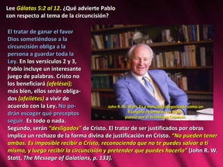 Lee  Gálatas 5:2 al 12 . ¿Qué advierte Pablo  con respecto al tema de la circuncisión? El tratar de ganar el favor  Dios sometiéndose a la  circuncisión obliga a la  persona a guardar toda la  Ley.  En los versículos 2 y 3,  Pablo incluye un interesante  juego de palabras. Cristo no  los beneficiará  (ofelései);  más bien, ellos serán obliga- dos  (ofeilétes)  a vivir de  acuerdo con la Ley.  No po- drán escoger qué preceptos  seguir.  Es todo o nada.  Segundo, serán  “desligados”  de Cristo. El tratar de ser justificados por obras implica un rechazo de la forma divina de justificación en Cristo.  “No pueden tener ambos. Es imposible recibir a Cristo, reconociendo que no te puedes salvar a ti mismo, y luego recibir la circuncisión y pretender que puedes hacerlo”  (John R. W. Stott,  The Message of Galatians, p. 133).  John R. W. Stott. Es a menudo categorizado como un Evangélico ejemplar, un titulo  puesto por el Arzobispo-Cranmer. 