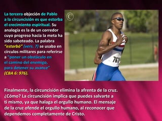 La tercera  objeción  de Pablo  a la circuncisión es que estorba  el crecimiento espiritual.  Su  analogía es la de un corredor  cuyo progreso hacia la meta ha  sido saboteado. La palabra  “ estorbó”  (vers. 7)  se usaba en  círculos militares para referirse  a  “poner un obstáculo en  el camino del enemigo,  para detener su avance”  (CBA 6: 976).  Finalmente, la circuncisión elimina la afrenta de la cruz. ¿Cómo? La circuncisión implica que puedes salvarte a  ti mismo, ya que halaga el orgullo humano. El mensaje  de la cruz ofende el orgullo humano, al reconocer que  dependemos completamente de Cristo.  