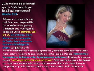 ¿Qué mal uso de la libertad  quería Pablo impedir que  los gálatas cometieran?  Gálatas 5:13 . Pablo era consciente de que  podría ser mal comprendido  por su énfasis en la gracia y  la libertad, que los creyentes  tienen en Cristo  (Romanos 3:8;  6:1, 2).  Sin embargo, el pro- blema no era el evangelio  de Pablo, sino la tendencia  humana a la indulgencia  propia.  Las páginas de la  historia tienen muchas historias de personas y naciones cuyo descenso al caos moral estuvo relacionado con su falta de control propio. Por eso,  Pablo invita a los seguidores de Jesús a evitar la complacencia de la carne.  Él quiere lo opuesto, que es : “servíos por amor los unos a los otros”.  Sabe que quien sirve a los demás por amor solamente puede hacerlo por la muerte al yo y a la carne. Los que complacen su propia carne no son los que sirven a otros. Todo lo contrario.  
