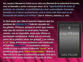 Así, nuestra libertad en Cristo no es solo una libertad de la esclavitud al mundo, sino un llamado a servir a otros por amor. Es la  “oportunidad de amar al prójimo sin estorbos, la posibilidad de crear comunidades humanas basadas en el darse mutuamente unos a otros más bien que en la búsqueda del poder y el estatus”  (Sam K. Williams, Galatians, p. 145).  Es fácil pasar por alto el enorme impacto que las  palabras de  Gálatas 5:13  habrán causado en  los gálatas. Primero, porque el amor que motiva  este tipo de servicio no es el amor humano  común: eso es imposible, pues este último es  demasiado condicional. Pablo usa un artículo  antes de la palabra amor (en griego), y se refiere  a  “el”  amor divino que recibimos solo mediante  el Espíritu  (Rom. 5:5).  La verdadera sorpresa  reside en que la palabra traducida  “servir”  es la  palabra griega para  “estar esclavizados”.  Nuestra  libertad no es para la autonomía propia, sino para  la esclavitud mutua basada en el amor de Dios.  