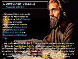 5.  CUMPLIENDO TODA LA LEY  (Gálatas 5:13-15)  ¿Cómo concilias el comentario negativo de Pablo acerca de  “guardar toda la ley”  (Gálatas 5:3)  con su afirmación positiva acerca de  “cumplir toda la ley”  (Gálatas 5:14)?  Compara  Romanos 10:5; Gálatas 3:10, 12; 5:3;  con  Romanos 8:4; 13:8; Gálatas 5:14 . Muchos ven como paradójico el contraste entre los comentarios negativos de Pablo de  “guardar toda la ley”  y sus afirmaciones de  “cumplir toda la ley”.  Realmente no lo es. Pablo usa estas frases para distinguir dos maneras diferentes de definir la conducta cristiana en relación con la Ley. Él reserva  “guardar la Ley”  para referirse exclusivamente a la conducta de aquellos que viven bajo la Ley y tratan de ganar la aprobación de Dios  “haciendo”  lo que la Ley manda.  