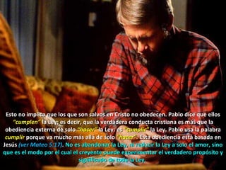 Esto no implica que los que son salvos en Cristo no obedecen. Pablo dice que ellos  “cumplen”  la Ley; es decir, que la verdadera conducta cristiana es más que la obediencia externa de solo  “hacer”  la Ley: es  “cumplir”  la Ley. Pablo usa la palabra  cumplir   porque va mucho más allá de solo  “hacer”.  Esta obediencia está basada en Jesús   (ver Mateo 5:17) .  No es abandonar la Ley, ni reducir la Ley a solo el amor, sino que es el modo por el cual el creyente puede experimentar el verdadero propósito y significado de toda la Ley.  