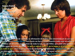 Según Pablo, ¿dónde se encuentra el significado completo de la Ley?  Levítico 19:18; Marcos 12:31, 33; Mateo 19:19; Romanos 13:9;  Santiago 2:8. Aunque es una cita de Levítico, la afirmación de Pablo está cimentada en el uso que Jesús le dio a  Levítico 19:18 . Pero Jesús no fue el único maestro judío que se refirió a Levítico 19:18 como un resumen de toda la Ley. El rabí Hillel, que vivió una genera-ción antes de Jesús, declaró:  “Lo que es odioso para ti, no lo hagas a tu prójimo; esa es toda la Ley”.  Pero la perspectiva de Jesús fue muy diferente  (Mateo 7:12).  No solo es más positiva, sino también demuestra que la Ley y el amor no son incompatibles.  Sin el amor, la Ley es vacía y fría; sin la Ley, el amor no tiene dirección.  