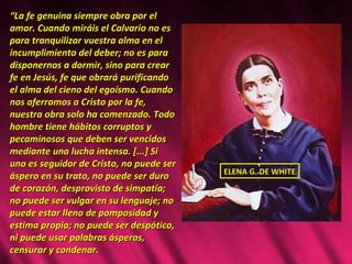 “ La fe genuina siempre obra por el amor. Cuando miráis el Calvario no es para tranquilizar vuestra alma en el incumplimiento del deber; no es para disponernos a dormir, sino para crear fe en Jesús, fe que obrará purificando el alma del cieno del egoísmo. Cuando nos aferramos a Cristo por la fe, nuestra obra solo ha comenzado. Todo hombre tiene hábitos corruptos y pecaminosos que deben ser vencidos mediante una lucha intensa. [...] Si uno es seguidor de Cristo, no puede ser áspero en su trato, no puede ser duro de corazón, desprovisto de simpatía; no puede ser vulgar en su lenguaje; no puede estar lleno de pomposidad y estima propia; no puede ser despótico, ni puede usar palabras ásperas, censurar y condenar.  ELENA G. DE WHITE 