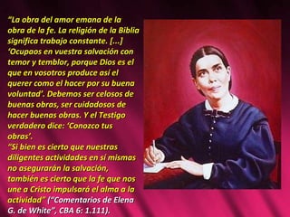 “ La obra del amor emana de la obra de la fe. La religión de la Biblia significa trabajo constante. [...] ‘Ocupaos en vuestra salvación con temor y temblor, porque Dios es el que en vosotros produce así el querer como el hacer por su buena voluntad’. Debemos ser celosos de buenas obras, ser cuidadosos de hacer buenas obras. Y el Testigo verdadero dice: ‘Conozco tus obras’.  “ Si bien es cierto que nuestras diligentes actividades en sí mismas no asegurarán la salvación, también es cierto que la fe que nos une a Cristo impulsará el alma a la actividad”  (“Comentarios de Elena G. de White”, CBA 6: 1.111). 