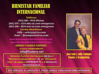 BIENESTAR FAMILIAR INTERNACIONAL Teléfonos: (352) 200 – 7670 Oficinas  (301) 379 – 1214 Adly cel./solo emergencias (301) 346 – 4019 Jos é  cel./solo emergencias Correos electrónicos: Adly - aele324@cs.com Jos é -  [email_address] Bienestar Familiar Internacional  NO ES  un “Ministerio independiente”,  ES   un “Ministerio Laico” de apoyo a  ESPERANZA TV  y al  Ministerio Denominacional. José Luis y Adly Campos Pastor y Evangelista SERGIO Y EUNICE FUSTERO ,  nuestros  colaboradores: [email_address] ESTE SERVICIO  ES  GRATUITO Y  PUEDE USARLO  PARA HACER OBRA MISIONERA www.bienestarfamiliarinternacional.com www.familywellbeinginternational.com 