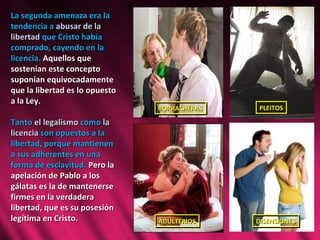La segunda amenaza era la tendencia a  abusar de la libertad  que Cristo había comprado, cayendo en la licencia.  Aquellos que sostenían este concepto suponían equivocadamente que la libertad es lo opuesto a la Ley.  Tanto  el legalismo  como  la licencia  son opuestos a la libertad, porque mantienen a sus adherentes en una forma de esclavitud.  Pero la apelación de Pablo a los gálatas es la de mantenerse firmes en la verdadera libertad, que es su posesión legítima en Cristo. PLEITOS DISENSIONES BORRACHERAS ADULTERIOS 