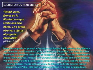 1. CRISTO NOS HIZO LIBRES  “ Estad, pues, firmes en la libertad con que Cristo nos hizo libres, y no estéis otra vez sujetos al yugo de esclavitud”  (Gálatas 5:1).  Como la arenga de un general a sus tropas vacilantes, Pablo anima a los gálatas a no renunciar a su libertad en Cristo. La fuerza y la intensidad del tono de Pablo hacen que sus palabras casi salten de la página a la acción. Esto era exactamente lo que Pablo deseaba. Aunque este versículo está conectado con lo que precede y lo que sigue, su falta de conexiones sintácticas, en el griego, sugiere que Pablo quería destacar mucho este versículo. La libertad en Cristo resume todo el argumento de Pablo, algo que los gálatas estaban en peligro de abandonar.  