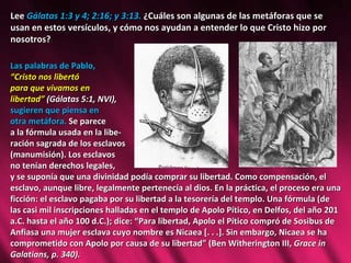 Lee  Gálatas 1:3 y 4; 2:16; y 3:13.  ¿Cuáles son algunas de las metáforas que se usan en estos versículos, y cómo nos ayudan a entender lo que Cristo hizo por nosotros? Las palabras de Pablo,  “ Cristo nos libertó  para que vivamos en libertad”   (Gálatas 5:1, NVI),  sugieren que piensa en  otra metáfora.  Se parece  a la fórmula usada en la libe- ración sagrada de los esclavos  (manumisión). Los esclavos  no tenían derechos legales,  y se suponía que una divinidad podía comprar su libertad. Como compensación, el esclavo, aunque libre, legalmente pertenecía al dios. En la práctica, el proceso era una ficción: el esclavo pagaba por su libertad a la tesorería del templo. Una fórmula (de las casi mil inscripciones halladas en el templo de Apolo Pítico, en Delfos, del año 201 a.C. hasta el año 100 d.C.); dice: “Para libertad, Apolo el Pítico compró de Sosibus de Anfiasa una mujer esclava cuyo nombre es Nicaea [. . .]. Sin embargo, Nicaea se ha comprometido con Apolo por causa de su libertad” (Ben Witherington III,  Grace in Galatians, p. 340).  