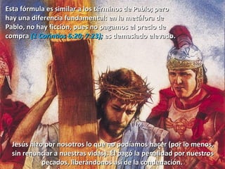 Esta fórmula es similar a los términos de Pablo; pero  hay una diferencia fundamental: en la metáfora de  Pablo, no hay ficción, pues no pagamos el precio de  compra  (1 Corintios 6:20; 7:23);  es demasiado elevado.  Jesús hizo por nosotros lo que no podíamos hacer (por lo menos, sin renunciar a nuestras vidas). Él pagó la penalidad por nuestros pecados, liberándonos así de la condenación.  