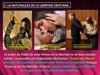 2. LA NATURALEZA DE LA LIBERTAD CRISTIANA  La orden de Pablo de estar firmes en la libertad no se hace aislada-mente. La precede una importante afirmación:  “Cristo nos libertó”.  ¿Por qué los cristianos deberían estar firmes en su libertad?  Porque Cristo ya los ha liberado. Es decir,  nuestra libertad es un resultado de lo que Cristo ya ha hecho por nosotros .  NO MAS ALCOHOLISMO NO MAS ADULTERIOS NO MAS CRIMENES 
