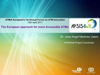 ATMIA European's 1st Annual Forum on ATM Innovation 12th  April 2011 The European approach for more Accessible ATMs Dr. Jose Angel Martinez Usero APSIS4all Project Coordinator 