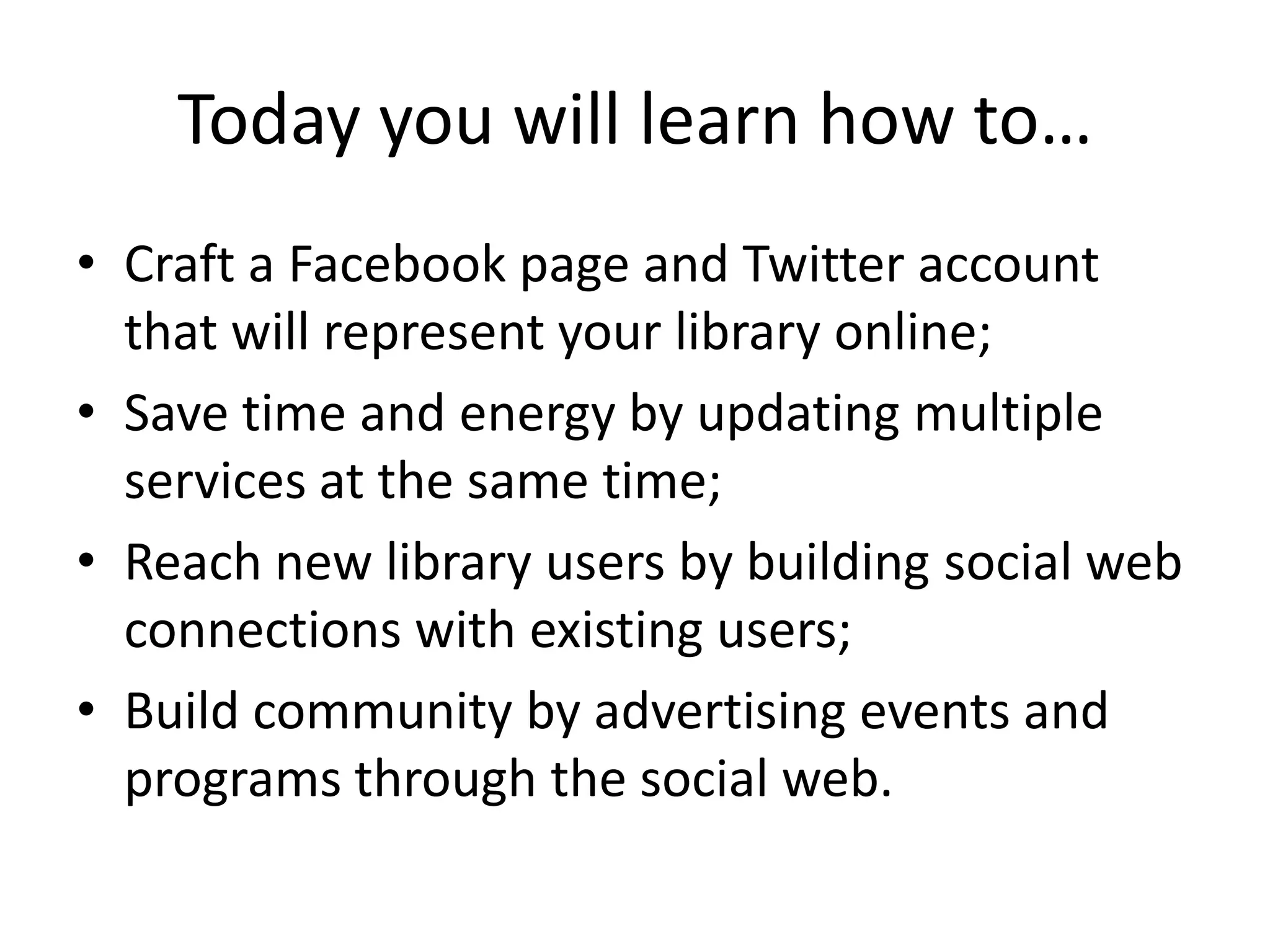 Today you will learn how to…Craft a Facebook page and Twitter account that will represent your library online;Save time and energy by updating multiple services at the same time;Reach new library users by building social web connections with existing users;Build community by advertising events and programs through the social web.