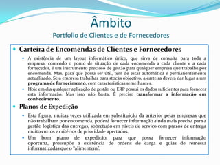 ÂmbitoPortfolio de Clientes e de FornecedoresCarteira de Encomendas de Clientes e FornecedoresA existência de um layout informático único, que sirva de consulta para toda a empresa, contendo o ponto de situação de cada encomenda a cada cliente e a cada fornecedor, é um instrumento precioso de gestão para qualquer empresa que trabalhe por encomenda. Mas, para que possa ser útil, tem de estar automática e permanentemente actualizado. Se a empresa trabalhar para stocks objectivo, a carteira deverá dar lugar a um programa de fornecimento, com características semelhantes.Hoje em dia qualquer aplicação de gestão ou ERP possui os dados suficientes para fornecer esta informação. Mas isso não basta. É preciso transformar a informação em conhecimento.Planos de ExpediçãoEsta figura, muitas vezes utilizada em substituição da anterior pelas empresas que não trabalham por encomenda, poderá fornecer informação ainda mais precisa para a gestão logística das entregas, sobretudo em níveis de serviço com prazos de entrega muito curtos e critérios de prioridade apertados.Um bom plano de expedição, para que possa fornecer informação oportuna, pressupõe a existência de ordens de carga e guias de remessa informatizadas que o “alimentem”.