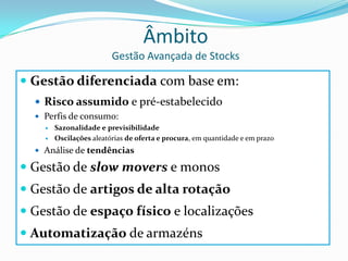 ÂmbitoGestão Avançada de StocksGestão diferenciada com base em:Risco assumido e pré-estabelecidoPerfis de consumo: SazonalidadeeprevisibilidadeOscilações aleatórias de oferta e procura, em quantidade e em prazoAnálise de tendênciasGestão de slowmovers e monosGestão de artigos de alta rotaçãoGestão de espaço físico e localizaçõesAutomatização de armazéns
