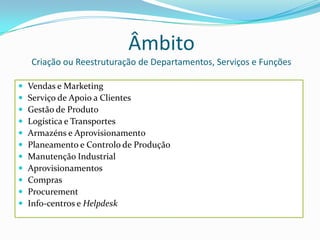 ÂmbitoCriação ou Reestruturação de Departamentos, Serviços e FunçõesVendas e MarketingServiço de Apoio a ClientesGestão de ProdutoLogística e TransportesArmazéns e AprovisionamentoPlaneamento e Controlo de ProduçãoManutenção IndustrialAprovisionamentosComprasProcurementInfo-centros e Helpdesk