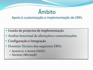 ÂmbitoApoio à customização e implementação de ERPsGestão de projectos de implementaçãoAnálise funcional de alterações e customizaçõesConfiguração e IntegraçãoDomínio Técnico dos seguintes ERPs:System/21  e Aurora (GEAC)Navision (Microsoft)