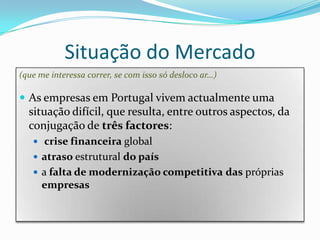 Situação do Mercado(que me interessa correr, se com isso só desloco ar…)As empresas em Portugal vivem actualmente uma situação difícil, que resulta, entre outros aspectos, da conjugação de três factores:crise financeira globalatraso estrutural do paísa falta de modernização competitivadas próprias empresas