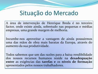 Situação do MercadoA área de intervenção de Henrique Breda é no terceiro factor, onde existe ainda, sobretudo nas pequenas e médias empresas, uma grande margem de melhoria. Incumbe-nos aproveitar a vantagem de ainda possuirmos uma das mãos de obra mais baratas da Europa, através do aumento da sua produtividade.Todos sabemos que um das razões para a baixa rendibilidade dos nossos recursos humanos reside na desadequaçãoentre as exigências das tarefase os níveisdeformação apresentados pelos nossos trabalhadores.
