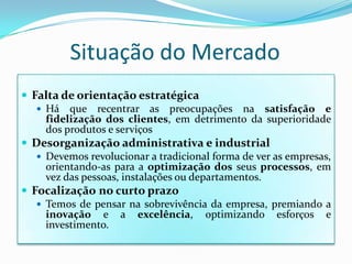 Situação do MercadoFalta de orientação estratégicaHá que recentrar as preocupações na satisfação e fidelização dos clientes, em detrimento da superioridade dos produtos e serviçosDesorganização administrativa e industrialDevemos revolucionar a tradicional forma de ver as empresas, orientando-as para a optimização dos seus processos, em vez das pessoas, instalações ou departamentos.Focalizaçãono curto prazoTemos de pensar na sobrevivência da empresa, premiando a inovação e a excelência, optimizando esforços e investimento.