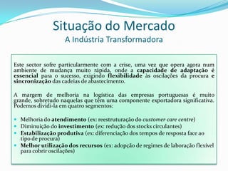 Situação do MercadoA Indústria TransformadoraEste sector sofre particularmente com a crise, uma vez que opera agora num ambiente de mudança muito rápida, onde a capacidade de adaptação é essencial para o sucesso, exigindo flexibilidade às oscilações da procura e sincronização das cadeias de abastecimento.A margem de melhoria na logística das empresas portuguesas é muito grande, sobretudo naquelas que têm uma componente exportadora significativa. Podemos dividi-la em quatro segmentos:Melhoria do atendimento (ex: reestruturação do customercare centre)Diminuição do investimento (ex: redução dos stocks circulantes)Estabilização produtiva (ex: diferenciação dos tempos de resposta face ao tipo de procura)Melhor utilização dos recursos (ex: adopção de regimes de laboração flexível para cobrir oscilações)