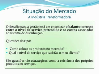 Situação do MercadoA Indústria TransformadoraO desafio para a gestão está em encontrar o balanço correcto entre o nível de serviço pretendido e os custos associados ao sistema de distribuição.Questões do tipo: Como coloco os produtos no mercado?Qual o nível do serviço que satisfaz o meu cliente?São questões tão estratégicas como a existência dos próprios produtos ou serviços.