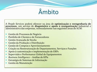ÂmbitoA PeopleServices poderá oferecer na área de optimização e reengenharia de processos, um serviço de diagnóstico e apoio à reorganização industrial e administrativa das empresas, nomeadamente nas seguintes áreas do SCM:Gestão de Processos de NegócioPortfolio de Clientes e de FornecedoresGestão Avançada de StocksGestão da Produção e DistribuiçãoGestão de Compras e AprovisionamentoCriação ou Reestruturação de Departamentos, Serviços e FunçõesApoio à customização e implementação de ERPsSupervisão e Performance Global de EquipamentosBusinessIntelligence– Análise de KPIsEstratégia de Sistemas de InformaçãoGestão da Manutenção