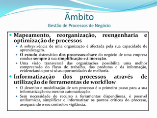 ÂmbitoGestão de Processos de NegócioMapeamento, reorganização, reengenharia e optimização de processosA sobrevivência de uma organização é afectada pela sua capacidade de aprendizagem. O estudo sistemático dos processos-chave do negócio de uma empresa conduz sempreà sua simplificaçãoe àinovação.Uma visão transversal das organizações possibilita uma melhor compreensão do fluxo de trabalho, dos produtos e da informação, evidenciando por si só as oportunidades de melhoria.Informatização dos processos através de utilização de ferramentas de workflowO desenho e modelização de um processo é o primeiro passo para a sua informatização ou mesmo automatização.Sem necessidade de recurso a ferramentas dispendiosas, é possível uniformizar, simplificar e informatizar os pontos críticos do processo, assegurando o seu controlo e vigilância.