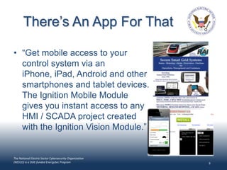 There’s An App For That

• “Get mobile access to your
  control system via an
  iPhone, iPad, Android and other
  smartphones and tablet devices.
  The Ignition Mobile Module
  gives you instant access to any
  HMI / SCADA project created
  with the Ignition Vision Module.”


The National Electric Sector Cybersecurity Organization
(NESCO) is a DOE-funded EnergySec Program                 9
 