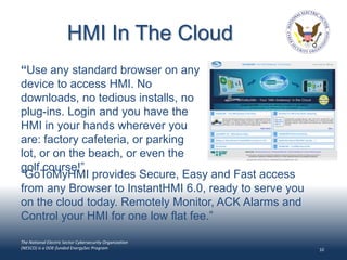 HMI In The Cloud
“Use any standard browser on any
device to access HMI. No
downloads, no tedious installs, no
plug-ins. Login and you have the
HMI in your hands wherever you
are: factory cafeteria, or parking
lot, or on the beach, or even the
golf course!”
“GoToMyHMI provides Secure, Easy and Fast access
from any Browser to InstantHMI 6.0, ready to serve you
on the cloud today. Remotely Monitor, ACK Alarms and
Control your HMI for one low flat fee.”

The National Electric Sector Cybersecurity Organization
(NESCO) is a DOE-funded EnergySec Program                 10
 
