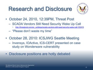 Research and Disclosure
• October 24, 2010, 12:39PM, Threat Post
      – SCADA Vendors Still Need Security Wake Up Call
             •    http://threatpost.com/en_us/blogs/scada-vendors-still-need-security-wake-call-102410

      – “Please don’t waste my time”

• October 28, 2010: ICSJWG Seattle Meeting
      – Invensys, IOActive, ICS-CERT presented on case
        study on Wonderware vulnerability

• Disclosure positions are hotly debated

The National Electric Sector Cybersecurity Organization
(NESCO) is a DOE-funded EnergySec Program                                                                13
 