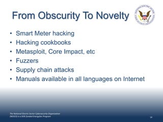 From Obscurity To Novelty
•     Smart Meter hacking
•     Hacking cookbooks
•     Metasploit, Core Impact, etc
•     Fuzzers
•     Supply chain attacks
•     Manuals available in all languages on Internet




The National Electric Sector Cybersecurity Organization
(NESCO) is a DOE-funded EnergySec Program                 14
 