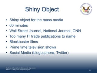 Shiny Object
•     Shiny object for the mass media
•     60 minutes
•     Wall Street Journal, National Journal, CNN
•     Too many IT trade publications to name
•     Blockbuster films
•     Prime time television shows
•     Social Media (blogosphere, Twitter)


The National Electric Sector Cybersecurity Organization
(NESCO) is a DOE-funded EnergySec Program                 15
 