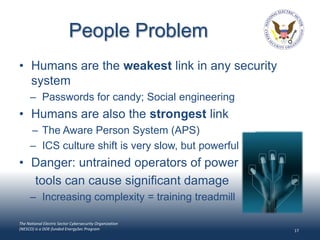 People Problem
• Humans are the weakest link in any security
  system
      – Passwords for candy; Social engineering
• Humans are also the strongest link
      – The Aware Person System (APS)
      – ICS culture shift is very slow, but powerful
• Danger: untrained operators of power
  tools can cause significant damage
      – Increasing complexity = training treadmill

The National Electric Sector Cybersecurity Organization
(NESCO) is a DOE-funded EnergySec Program                 17
 