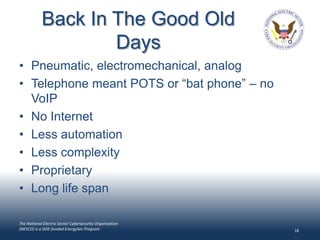 Back In The Good Old
                    Days
• Pneumatic, electromechanical, analog
• Telephone meant POTS or “bat phone” – no
  VoIP
• No Internet
• Less automation
• Less complexity
• Proprietary
• Long life span

The National Electric Sector Cybersecurity Organization
(NESCO) is a DOE-funded EnergySec Program                 18
 