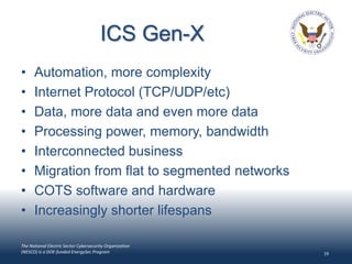 ICS Gen-X
•     Automation, more complexity
•     Internet Protocol (TCP/UDP/etc)
•     Data, more data and even more data
•     Processing power, memory, bandwidth
•     Interconnected business
•     Migration from flat to segmented networks
•     COTS software and hardware
•     Increasingly shorter lifespans

The National Electric Sector Cybersecurity Organization
(NESCO) is a DOE-funded EnergySec Program                 19
 