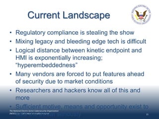 Current Landscape
• Regulatory compliance is stealing the show
• Mixing legacy and bleeding edge tech is difficult
• Logical distance between kinetic endpoint and
  HMI is exponentially increasing;
  “hyperembeddedness”
• Many vendors are forced to put features ahead
  of security due to market conditions
• Researchers and hackers know all of this and
  more
• Sufficient motive, means and opportunity exist to
The National Electric Sector Cybersecurity Organization

  take the threat seriously
(NESCO) is a DOE-funded EnergySec Program                 21
 