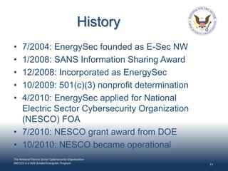 History
• 7/2004: EnergySec founded as E-Sec NW
• 1/2008: SANS Information Sharing Award
• 12/2008: Incorporated as EnergySec
• 10/2009: 501(c)(3) nonprofit determination
• 4/2010: EnergySec applied for National
  Electric Sector Cybersecurity Organization
  (NESCO) FOA
• 7/2010: NESCO grant award from DOE
• 10/2010: NESCO became operational
The National Electric Sector Cybersecurity Organization
(NESCO) is a DOE-funded EnergySec Program                  23
 