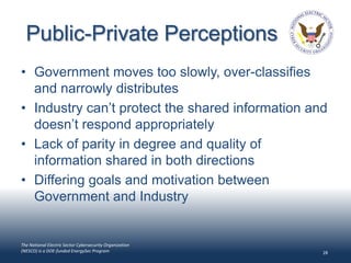 Public-Private Perceptions
• Government moves too slowly, over-classifies
  and narrowly distributes
• Industry can’t protect the shared information and
  doesn’t respond appropriately
• Lack of parity in degree and quality of
  information shared in both directions
• Differing goals and motivation between
  Government and Industry


The National Electric Sector Cybersecurity Organization
(NESCO) is a DOE-funded EnergySec Program                 28
 