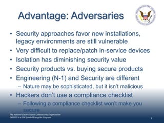 Advantage: Adversaries
• Security approaches favor new installations,
  legacy environments are still vulnerable
• Very difficult to replace/patch in-service devices
• Isolation has diminishing security value
• Security products vs. buying secure products
• Engineering (N-1) and Security are different
        – Nature may be sophisticated, but it isn’t malicious
• Hackers don’t use a compliance checklist
        – Following a compliance checklist won’t make you
          secure
The National Electric Sector Cybersecurity Organization
(NESCO) is a DOE-funded EnergySec Program                       2
 