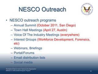 NESCO Outreach
• NESCO outreach programs
        –     Annual Summit (October 2011, San Diego)
        –     Town Hall Meetings (April 27, Austin)
        –     Voice Of The Industry Meetings (everywhere)
        –     Interest Groups (Workforce Development, Forensics,
              etc)
        –     Webinars, Briefings
        –     Portal/Forums
        –     Email distribution lists
        –     Social media
The National Electric Sector Cybersecurity Organization
(NESCO) is a DOE-funded EnergySec Program                      30
 