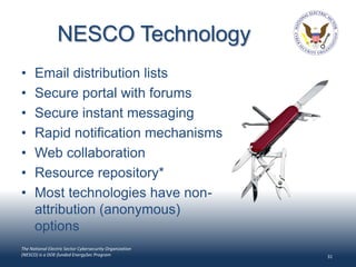 NESCO Technology
•     Email distribution lists
•     Secure portal with forums
•     Secure instant messaging
•     Rapid notification mechanisms
•     Web collaboration
•     Resource repository*
•     Most technologies have non-
      attribution (anonymous)
      options
The National Electric Sector Cybersecurity Organization
(NESCO) is a DOE-funded EnergySec Program                 31
 