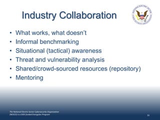Industry Collaboration
•     What works, what doesn’t
•     Informal benchmarking
•     Situational (tactical) awareness
•     Threat and vulnerability analysis
•     Shared/crowd-sourced resources (repository)
•     Mentoring




The National Electric Sector Cybersecurity Organization
(NESCO) is a DOE-funded EnergySec Program                 33
 