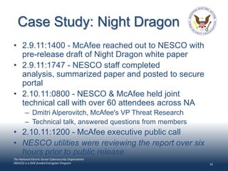 Case Study: Night Dragon
• 2.9.11:1400 - McAfee reached out to NESCO with
  pre-release draft of Night Dragon white paper
• 2.9.11:1747 - NESCO staff completed
  analysis, summarized paper and posted to secure
  portal
• 2.10.11:0800 - NESCO & McAfee held joint
  technical call with over 60 attendees across NA
        – Dmitri Alperovitch, McAfee's VP Threat Research
        – Technical talk, answered questions from members
• 2.10.11:1200 - McAfee executive public call
• NESCO utilities were reviewing the report over six
  hours prior to public release
The National Electric Sector Cybersecurity Organization
(NESCO) is a DOE-funded EnergySec Program                   35
 